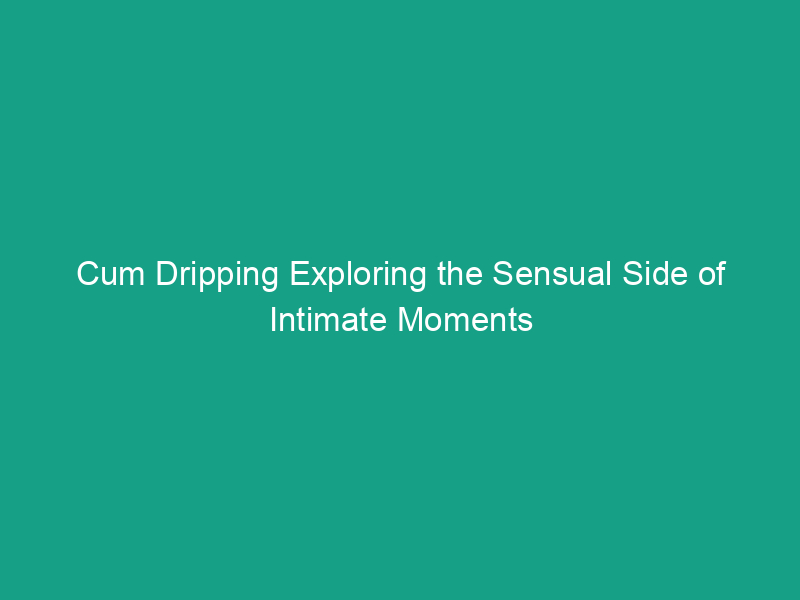 Cum Dripping Exploring The Sensual Side Of Intimate Moments