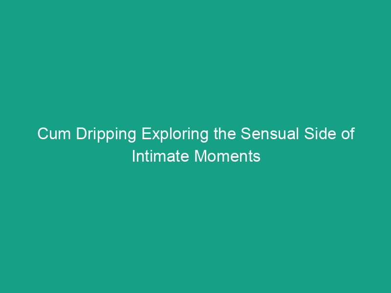 Cum Dripping Exploring The Sensual Side Of Intimate Moments [updated